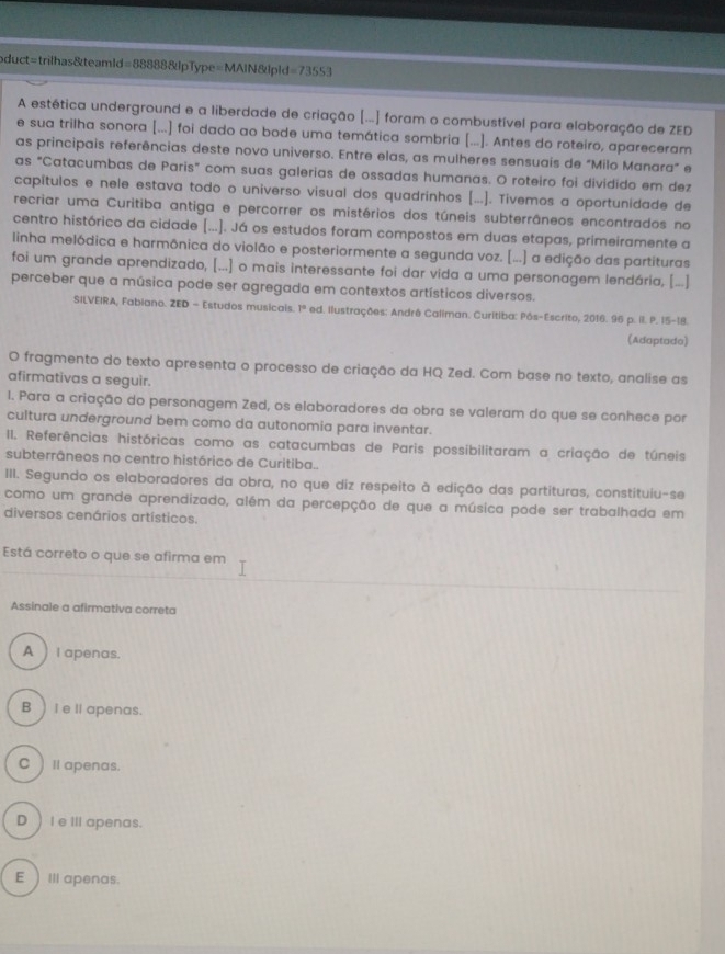 oduct=trilhas&teamld=88888&lpType=MAIN&lpld =73553
A estética underground e a liberdade de criação [...] foram o combustível para elaboração de ZED
e sua trilha sonora [...] foi dado ao bode uma temática sombria [...]. Antes do roteiro, apareceram
as principais referências deste novo universo. Entre elas, as mulheres sensuais de "Milo Manara" e
as "Catacumbas de Paris" com suas galerias de ossadas humanas. O roteiro foi dividido em dez
capítulos e nele estava todo o universo visual dos quadrinhos [...]. Tivemos a oportunidade de
recriar uma Curitiba antiga e percorrer os mistérios dos túneis subterrâneos encontrados no
centro histórico da cidade [...]. Já os estudos foram compostos em duas etapas, primeíramente a
linha melódica e harmônica do violão e posteriormente a segunda voz. [...] a edição das partituras
foi um grande aprendizado, [...] o mais interessante foi dar vida a uma personagem lendária, [...]
perceber que a música pode ser agregada em contextos artísticos diversos.
SILVEIRA, Fabiano. ZED - Estudos musicais. 1º ed. Ilustrações: André Caliman. Curitiba: Pós-Escrito, 2016. 96 p. il. P. 15-18.
(Adaptado)
O fragmento do texto apresenta o processo de criação da HQ Zed. Com base no texto, analise as
afirmativas a seguir.
1. Para a criação do personagem Zed, os elaboradores da obra se valeram do que se conhece por
cultura underground bem como da autonomia para inventar.
II. Referências históricas como as catacumbas de Paris possibilitaram a criação de túneis
subterrâneos no centro histórico de Curitiba..
III. Segundo os elaboradores da obra, no que diz respeito à edição das partituras, constituiu-se
como um grande aprendizado, além da percepção de que a música pode ser trabalhada em
diversos cenários artísticos.
Está correto o que se afirma em
Assinale a afirmativa correta
A  I apenas.
B ) I el apenas.
C ) I apenas.
D )Ie ⅢIl apenas.
E Ill apenas.