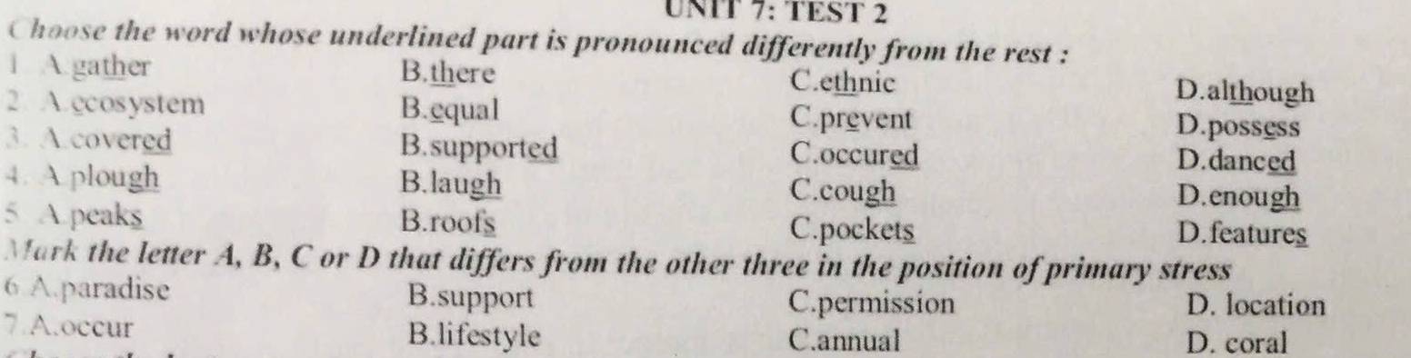 TEST 2
Choose the word whose underlined part is pronounced differently from the rest :
1 A.gather B.there C.ethnic D.although
2. A.ccosystem B.equal C.prevent D.possess
3. A.covered B.supported C.occured D.danced
4. A plough B.laugh C.cough D.enough
5 A.peaks B.roofs C.pockets D.features
Mark the letter A, B, C or D that differs from the other three in the position of primary stress
6 A.paradise B.support C.permission D. location
7.A.occur B.lifestyle C.annual D. coral