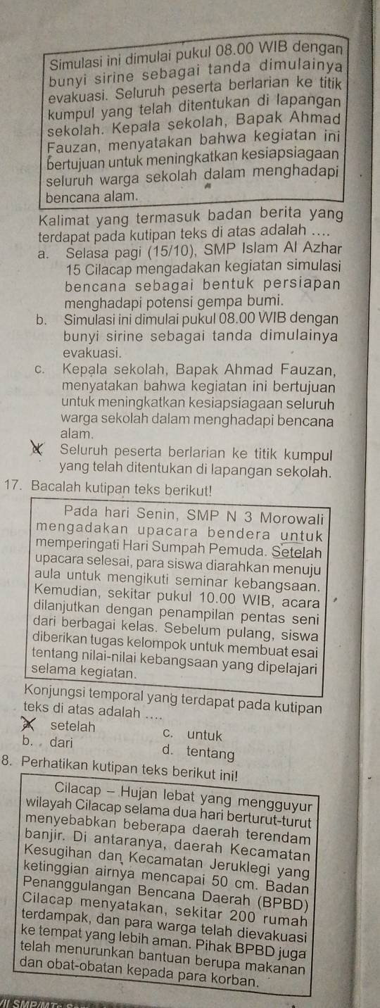 Simulasi ini dimulai pukul 08.00 WIB dengan
bunyi sirine sebagai tanda dimulainya
evakuasi. Seluruh peserta berlarian ke titik
kumpul yang telah ditentukan di lapangan
sekolah. Kepala sekolah, Bapak Ahmad
Fauzan, menyatakan bahwa kegiatan ini
bertujuan untuk meningkatkan kesiapsiagaan
seluruh warga sekolah dalam menghadapi
bencana alam.
Kalimat yang termasuk badan berita yang
terdapat pada kutipan teks di atas adalah ....
a. Selasa pagi (15/10), SMP Islam Al Azhar
15 Cilacap mengadakan kegiatan simulasi
bencana sebagai bentuk persiapan
menghadapi potensi gempa bumi.
b. Simulasi ini dimulai pukul 08.00 WIB dengan
bunyi sirine sebagai tanda dimulainya
evakuasi.
c. Kepala sekolah, Bapak Ahmad Fauzan,
menyatakan bahwa kegiatan ini bertujuan
untuk meningkatkan kesiapsiagaan seluruh
warga sekolah dalam menghadapi bencana
alam.
Seluruh peserta berlarian ke titik kumpul
yang telah ditentukan di lapangan sekolah.
17. Bacalah kutipan teks berikut!
Pada hari Senin, SMP N 3 Morowali
mengadakan upacara bendera untuk 
memperingati Hari Sumpah Pemuda. Setelah
upacara selesai, para siswa diarahkan menuju
aula untuk mengikuti seminar kebangsaan.
Kemudian, sekitar pukul 10.00 WIB, acara
dilanjutkan dengan penampilan pentas seni
dari berbagai kelas. Sebelum pulang, siswa
diberikan tugas kelompok untuk membuat esai
tentang nilai-nilai kebangsaan yang dipelajari
selama kegiatan.
Konjungsi temporal yang terdapat pada kutipan
teks di atas adalah .
setelah c. untuk
b. dari d. tentang
8. Perhatikan kutipan teks berikut ini!
Cilacap - Hujan lebat yang mengguyur
wilayah Cilacap selama dua hari berturut-turut
menyebabkan beberapa daerah terendam
banjir. Di antaranya, daerah Kecamatan
Kesugihan dan Kecamatan Jeruklegi yang
ketinggian airnya mencapai 50 cm. Badan
Penanggulangan Bencana Daerah (BPBD)
Cilacap menyatakan, sekitar 200 rumah
terdampak, dan para warga telah dievakuasi
ke tempat yang lebih aman. Pihak BPBD juga
telah menurunkan bantuan berupa makanan 
dan obat-obatan kepada para korban.