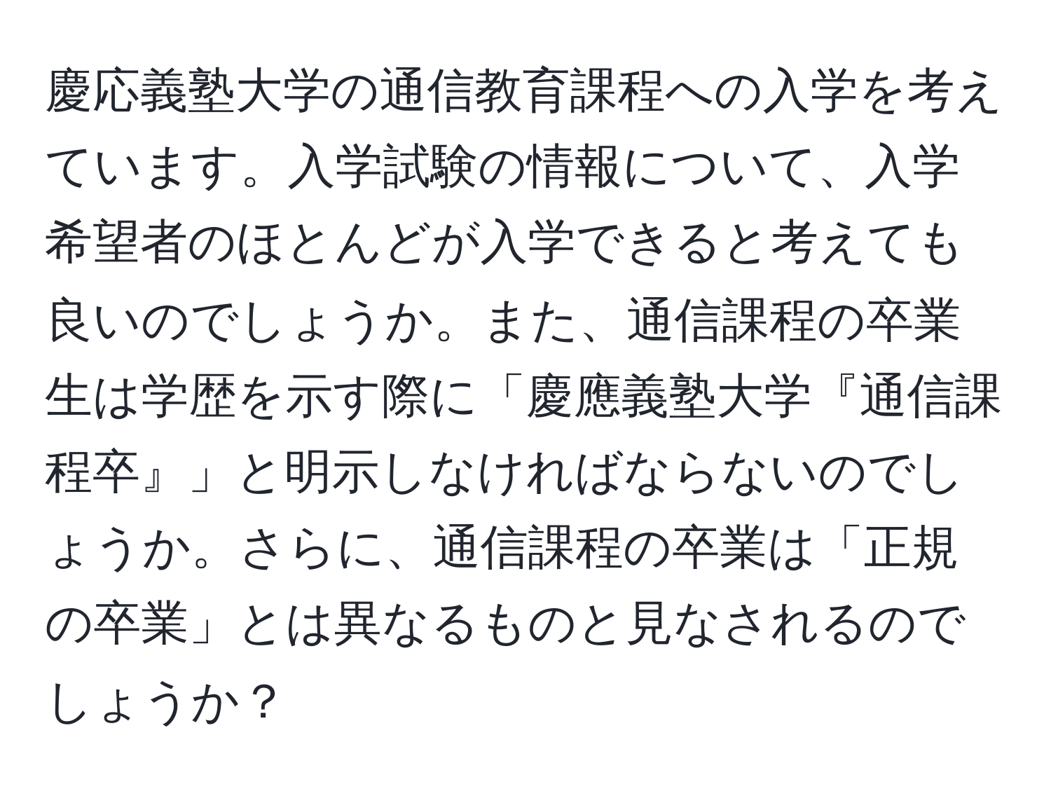 慶応義塾大学の通信教育課程への入学を考えています。入学試験の情報について、入学希望者のほとんどが入学できると考えても良いのでしょうか。また、通信課程の卒業生は学歴を示す際に「慶應義塾大学『通信課程卒』」と明示しなければならないのでしょうか。さらに、通信課程の卒業は「正規の卒業」とは異なるものと見なされるのでしょうか？