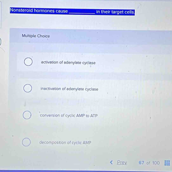 Nonsteroid hormones cause_ in their target cells.
Multiple Choice
activation of adenylate cyclase
inactivation of adenylate cyclase
conversion of cyclic AMP to ATP
decomposition of cyclic AMP
Prev 67 of 100