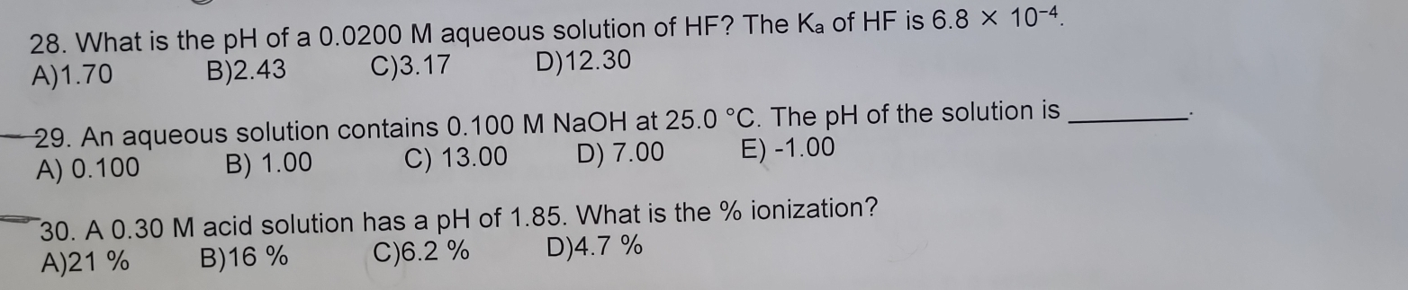 What is the pH of a 0.0200 M aqueous solution of HF? The K₈ of HF is 6.8* 10^(-4).
A) 1.70 B) 2.43 C) 3.17 D) 12.30
29. An aqueous solution contains 0.100 M NaOH at 25.0°C. The pH of the solution is_
A) 0.100 B) 1.00 C) 13.00 D) 7.00 E) -1.00
30. A 0.30 M acid solution has a pH of 1.85. What is the % ionization?
A) 21 % B) 16 % C) 6.2 % D) 4.7 %