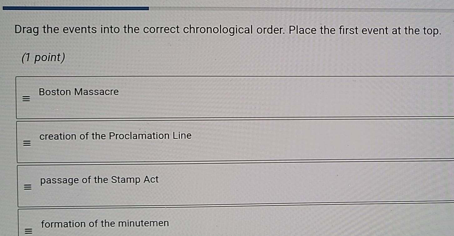 Drag the events into the correct chronological order. Place the first event at the top.
(1 point)
Boston Massacre
=
creation of the Proclamation Line
passage of the Stamp Act

formation of the minutemen