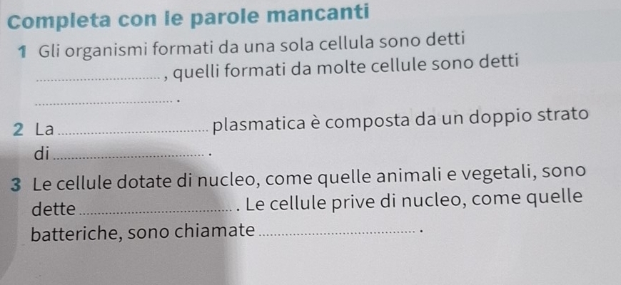 Completa con le parole mancanti 
1 Gli organismi formati da una sola cellula sono detti 
_, quelli formati da molte cellule sono detti 
_. 
2 La _plasmatica è composta da un doppio strato 
di_ 
. 
3 Le cellule dotate di nucleo, come quelle animali e vegetali, sono 
dette _. Le cellule prive di nucleo, come quelle 
batteriche, sono chiamate_ 
.