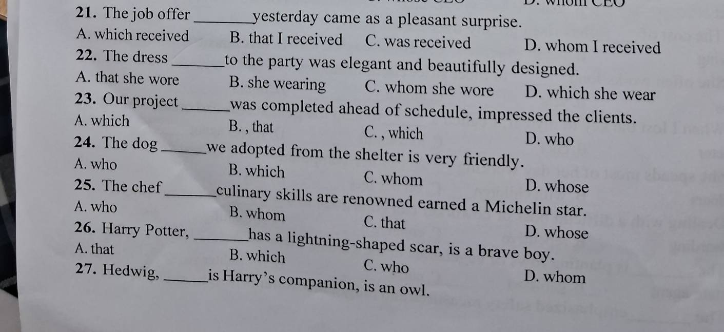 Whöm CEO
21. The job offer _yesterday came as a pleasant surprise.
A. which received B. that I received C. was received D. whom I received
22. The dress _to the party was elegant and beautifully designed.
A. that she wore B. she wearing C. whom she wore D. which she wear
23. Our project _was completed ahead of schedule, impressed the clients.
A. which B. , that C. , which D. who
24. The dog _we adopted from the shelter is very friendly.
A. who B. which C. whom D. whose
25. The chef_ culinary skills are renowned earned a Michelin star.
A. who
B. whom C. that D. whose
26. Harry Potter, _has a lightning-shaped scar, is a brave boy.
A. that B. which C. who
D. whom
27. Hedwig,_ is Harry’s companion, is an owl.