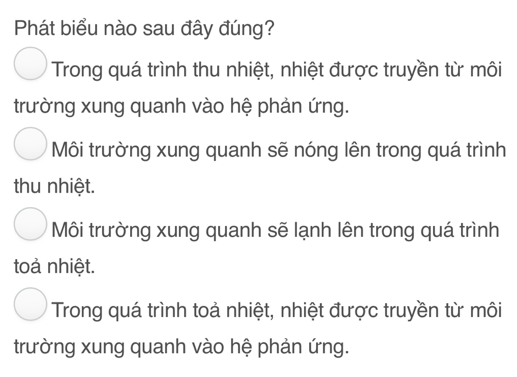 Phát biểu nào sau đây đúng?
Trong quá trình thu nhiệt, nhiệt được truyền từ môi
trường xung quanh vào hệ phản ứng.
Môi trường xung quanh sẽ nóng lên trong quá trình
thu nhiệt.
Môi trường xung quanh sẽ lạnh lên trong quá trình
toả nhiệt.
Trong quá trình toả nhiệt, nhiệt được truyền từ môi
trường xung quanh vào hệ phản ứng.