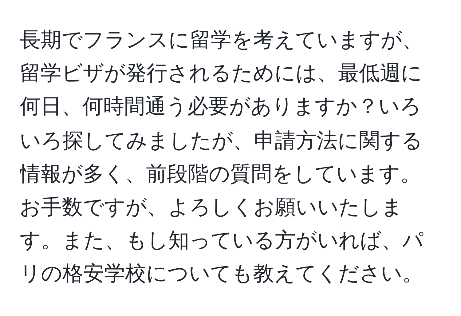 長期でフランスに留学を考えていますが、留学ビザが発行されるためには、最低週に何日、何時間通う必要がありますか？いろいろ探してみましたが、申請方法に関する情報が多く、前段階の質問をしています。お手数ですが、よろしくお願いいたします。また、もし知っている方がいれば、パリの格安学校についても教えてください。