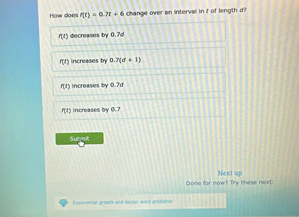 How does f(t)=0.7t+6 change over an interval in t of length d?
f(t) decreases by 0.7d
f(t) increases by 0.7(d+1)
f(t) increases by 0.7d
f(t) increases by 0.7
Submit
Next up
Done for now? Try these next:
Exponential growth and decay; word problems