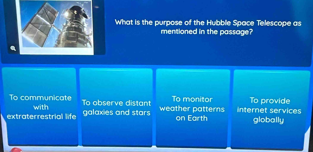 What is the purpose of the Hubble Space Telescope as
mentioned in the passage?
To communicate To observe distant To monitor To provide
with weather patterns internet services
extraterrestrial life galaxies and stars on Earth
globally