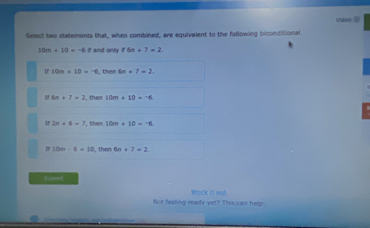 Video ⑤
Select two statements that, when combined, are equivalent to the following biconditional.
10m+10=-6 if and only if 6n+7=2.
If 10m+10=-6 , then 6n+7=2.
If 6n+7=2 , then 10m+10=-6.
If 2n+6=7 , then 10m+10=-6.
If 10m-6=10 , then 6n+7=2. 
Submit
Work it out
Not feeling ready yet? This can help: