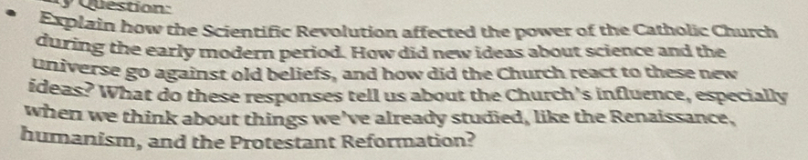 Explain how the Scientific Revolution affected the power of the Catholic Church 
during the early modern period. How did new ideas about science and the 
universe go against old beliefs, and how did the Church react to these new 
ideas? What do these responses tell us about the Church's influence, especially 
when we think about things we've already studied, like the Renaissance, 
humanism, and the Protestant Reformation?