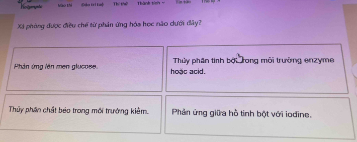 Nolympic Vào thị Đảo trí tuệ Thí thử Thành tích ν Tin tức Thể lộ
Xà phòng được điều chế từ phản ứng hóa học nào dưới đây?
Thủy phân tinh bộ rong môi trường enzyme
Phản ứng lên men glucose. hoặc acid.
Thủy phân chất béo trong môi trường kiềm. Phản ứng giữa hồ tinh bột với iodine.