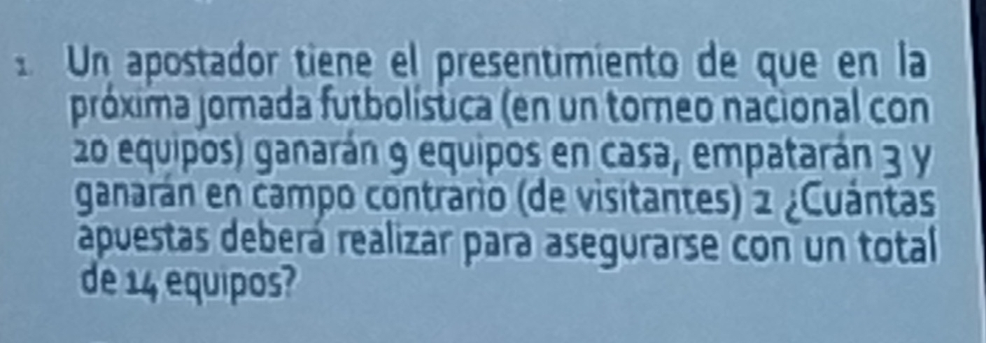 Un apostador tiene el presentimiento de que en la 
próxima jorada futbolística (en un torneo nacional con
20 equipos) ganarán 9 equipos en casa, empatarán 3 y 
ganarán en campo contrario (de visitantes) 2 ¿Cuántas 
apuestas deberá realizar para asegurarse con un total 
de 14 equipos?