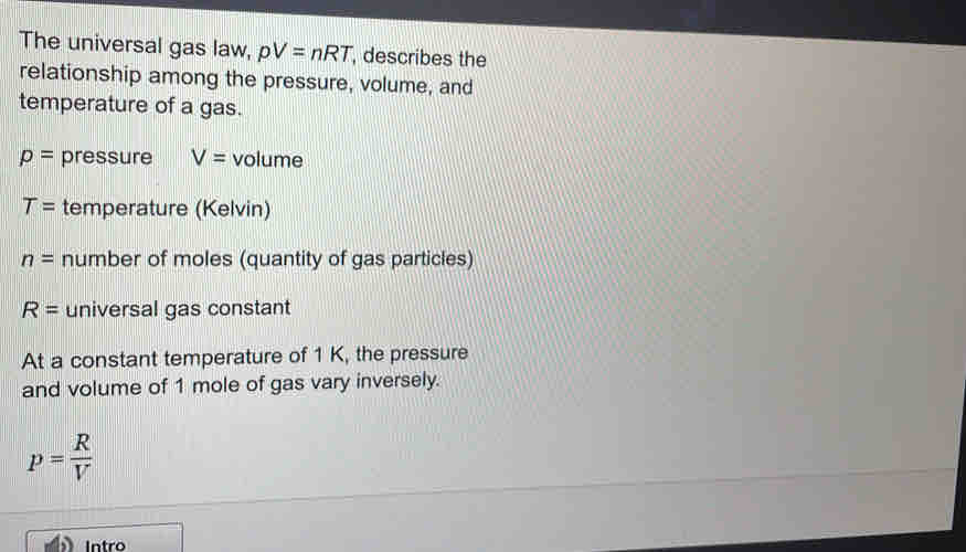 The universal gas law, pV=nRT , describes the 
relationship among the pressure, volume, and 
temperature of a gas.
p= pressure V= volume
T= temperature (Kelvin)
n= number of moles (quantity of gas particles)
R= universal gas constant 
At a constant temperature of 1 K, the pressure 
and volume of 1 mole of gas vary inversely.
p= R/V 
Intro