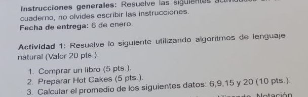 Instrucciones generales: Resuelve las sigulentes act 
cuaderno, no olvides escribir las instrucciones. 
Fecha de entrega: 6 de enero. 
Actividad 1: Resuelve lo siguiente utilizando algoritmos de lenguaje 
natural (Valor 20 pts.) 
1. Comprar un libro (5 pts.). 
2. Preparar Hot Cakes (5 pts.). 
3. Calcular el promedio de los siguientes datos: 6, 9, 15 y 20 (10 pts.). 
aci ó n