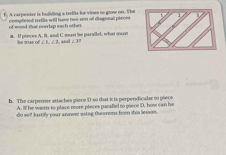 A carpenter is building a trellis for vines to grow on. The 
completed trellis will have two sets of diagonal pieces 
of wood that overlap each other. 
a. If pieces A, B, and C must be parallel, what must 
be true of ∠ 1, ∠ 2 , and ∠ 3 ? 
b. The carpenter attaches piece D so that it is perpendicular to piece 
A. If he wants to place more pieces parallel to piece D, how can he 
do so? Justify your answer using theorems from this lesson.