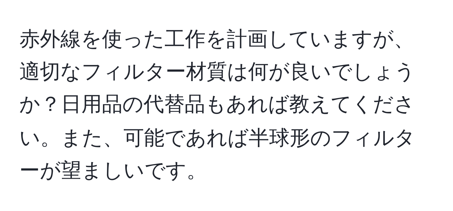 赤外線を使った工作を計画していますが、適切なフィルター材質は何が良いでしょうか？日用品の代替品もあれば教えてください。また、可能であれば半球形のフィルターが望ましいです。