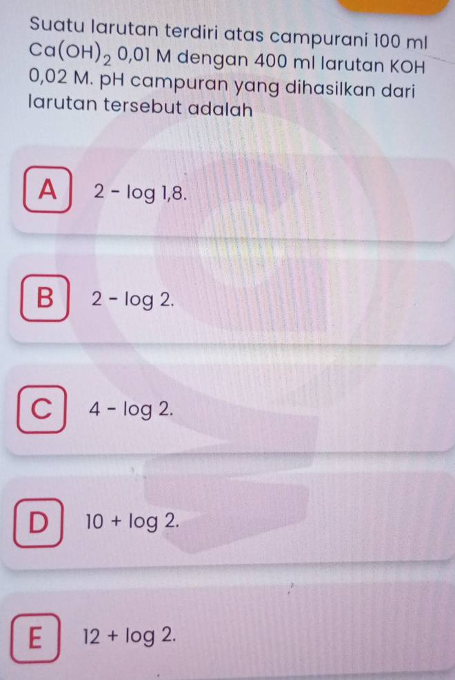 Suatu larutan terdiri atas campurani 100 ml
Ca(OH)_20,01M dengan 400 ml larutan KOH
0,02 M. pH campuran yang dihasilkan dari
larutan tersebut adalah
A 2-log 1,8.
B 2-log 2.
C 4-log 2.
D 10+log 2.
E 12+log 2.