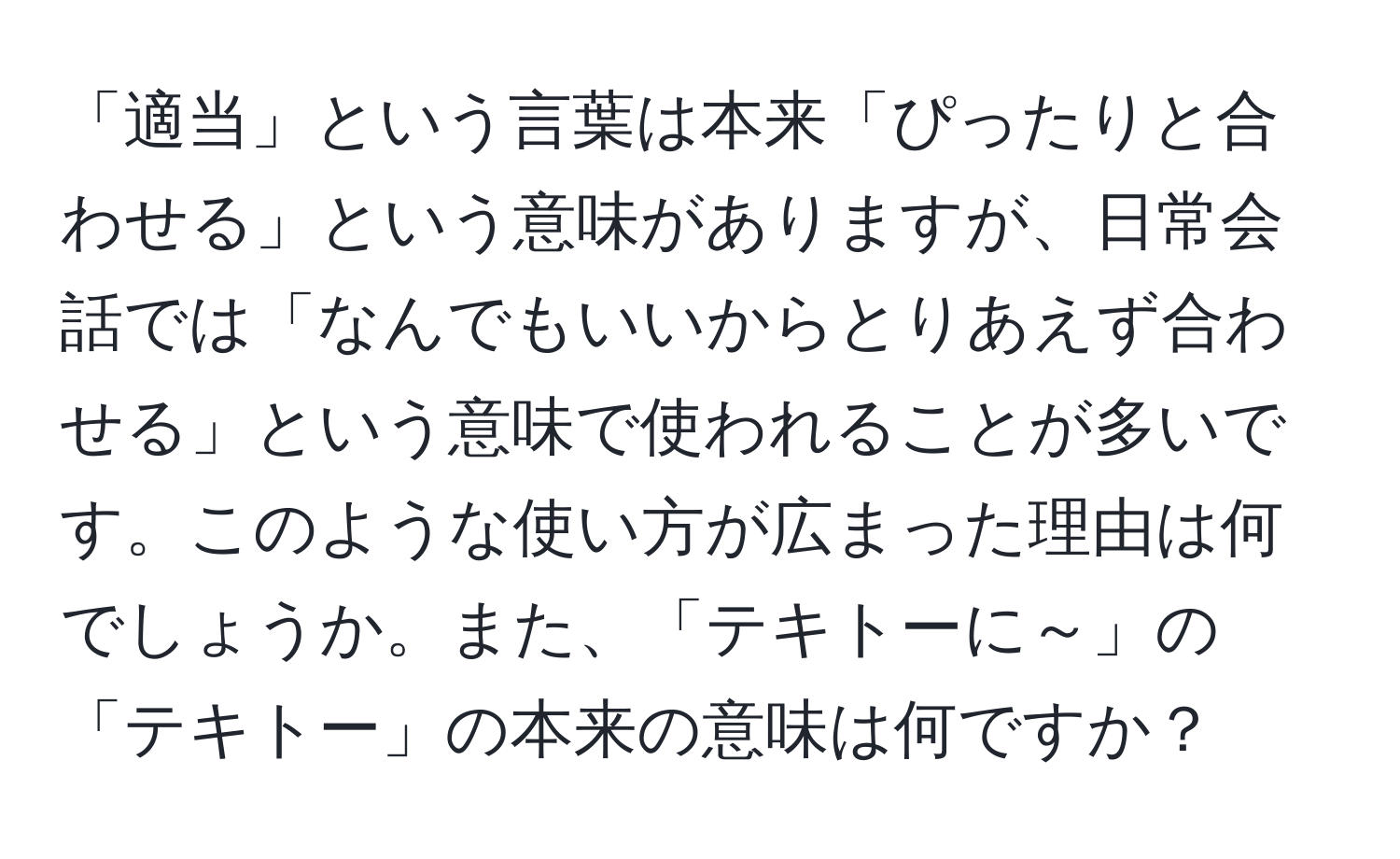 「適当」という言葉は本来「ぴったりと合わせる」という意味がありますが、日常会話では「なんでもいいからとりあえず合わせる」という意味で使われることが多いです。このような使い方が広まった理由は何でしょうか。また、「テキトーに～」の「テキトー」の本来の意味は何ですか？