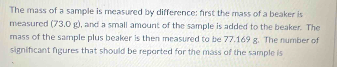 The mass of a sample is measured by difference: first the mass of a beaker is 
measured (73.0 g), and a small amount of the sample is added to the beaker. The 
mass of the sample plus beaker is then measured to be 77.169 g. The number of 
significant figures that should be reported for the mass of the sample is