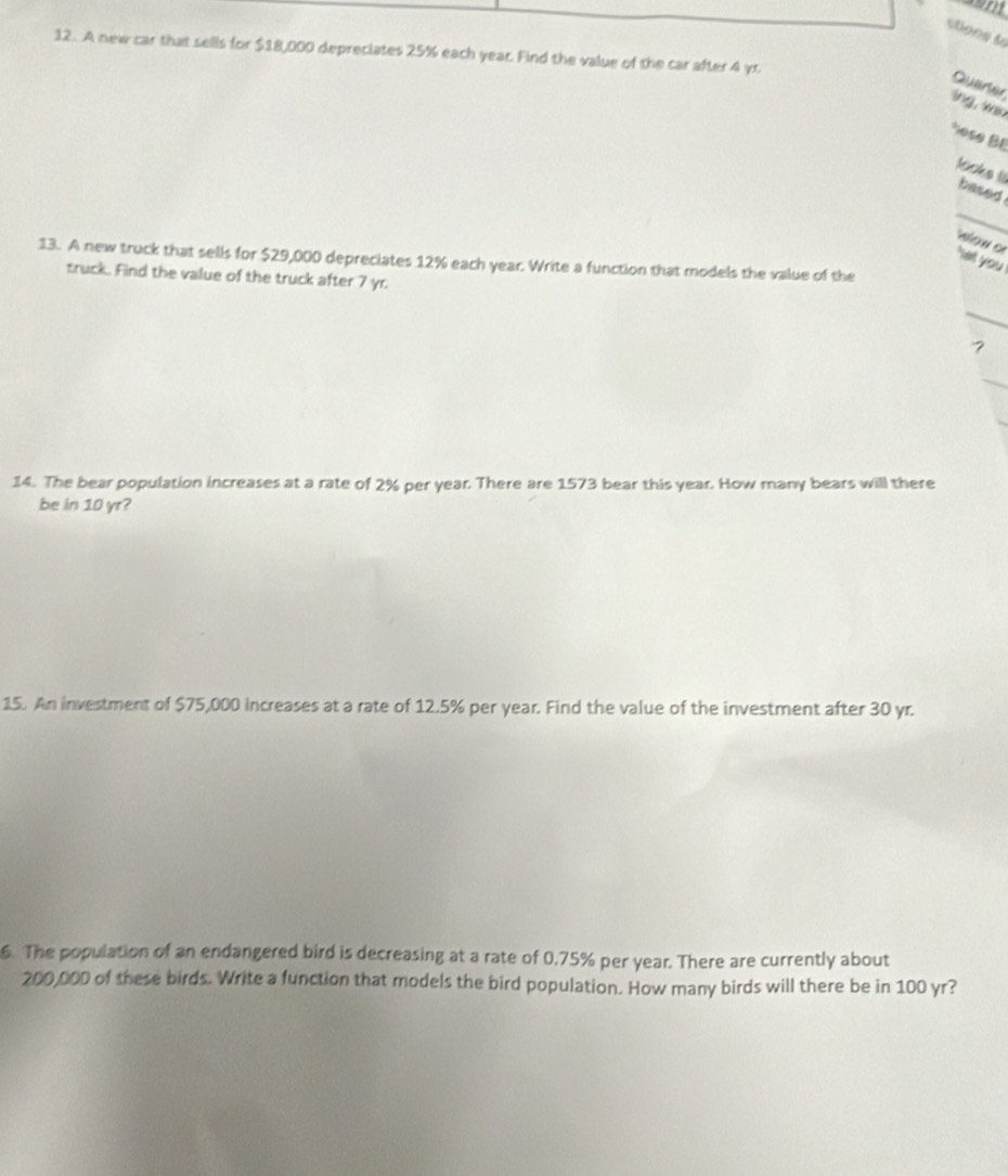 stions l 
12. A new car that sells for $18,000 depreciates 25% each year. Find the value of the car after 4 yr
Quarter 
lng, win 
*ose BE 
looks iI based . 
_ 
wow o 
13. A new truck that sells for $29,000 depreciates 12% each year. Write a function that models the value of the 
' et you ! 
truck. Find the value of the truck after 7 yr. 
_ 
14. The bear population increases at a rate of 2% per year. There are 1573 bear this year. How many bears will there 
be in 10 yr? 
15. An investment of $75,000 increases at a rate of 12.5% per year. Find the value of the investment after 30 yr. 
6. The population of an endangered bird is decreasing at a rate of 0.75% per year. There are currently about
200,000 of these birds. Write a function that models the bird population. How many birds will there be in 100 yr?