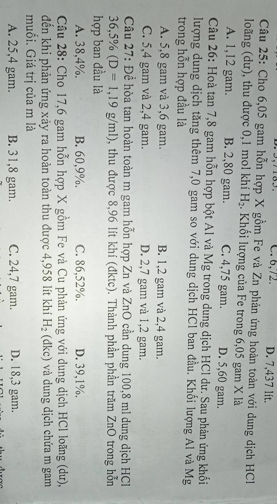 C. 6,72. D. 7,437 lít.
Câu 25: Cho 6,05 gam hỗn hợp X gồm Fe và Zn phản ứng hoàn toàn với dung dịch HCl
loãng (dư), thu được 0, 1 mol khí H_2. Khối lượng của Fe trong 6,05 gam X là
A. 1,12 gam. B. 2,80 gam. D. 5,60 gam.
C. 4,75 gam.
Câu 26: Hoà tan 7, 8 gam hỗn hợp bột Al và Mg trong dung dịch HCl dư. Sau phản ứng khối
lượng dung dịch tăng thêm 7,0 gam so với dung dịch HCl ban đầu. Khối lượng Al và Mg
trong hỗn hợp đầu là
A. 5, 8 gam và 3, 6 gam. B. 1, 2 gam và 2, 4 gam.
C. 5, 4 gam và 2, 4 gam. D. 2,7 gam và 1,2 gam.
Câu 27: Để hòa tan hoàn toàn m gam hỗn hợp Zn và ZnO cần dung 100,8 ml dung dịch HCl
36,5% (D=1,19g/ml) , thu được 8,96 lít khí (đktc). Thành phần phần trăm ZnO trong hỗn
hợp ban đầu là
A. 38,4%. B. 60, 9%. C. 86,52%. D. 39, 1%.
Câu 28: Cho 17,6 gam hỗn hợp X gồm Fe và Cu phản ứng với dung dịch HCl loãng (dư),
đến khi phản ứng xảy ra hoàn toàn thu được 4,958 lít khí H_2 (đkc) và dung dịch chứa m gam
muối. Giá trị của m là
A. 25,4 gam. B. 31, 8 gam. C. 24, 7 gam. D. 18, 3 gam.