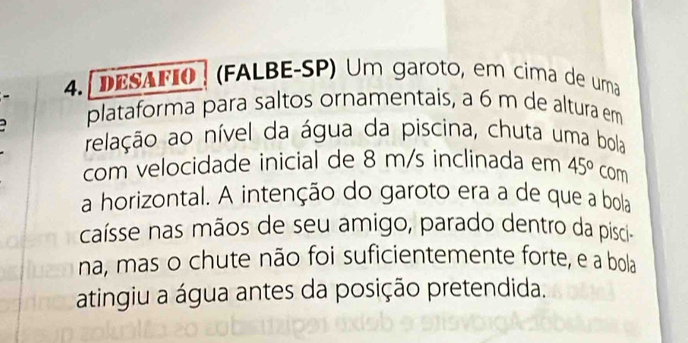 4.[ DESAFIO | (FALBE-SP) Um garoto, em cima de uma 
plataforma para saltos ornamentais, a 6 m de altura em 
arelação ao nível da água da piscina, chuta uma bola 
com velocidade inicial de 8 m/s inclinada em 45° com 
a horizontal. A intenção do garoto era a de que a bola 
caísse nas mãos de seu amigo, parado dentro da pisci- 
na, mas o chute não foi suficientemente forte, e a bola 
atingiu a água antes da posição pretendida.