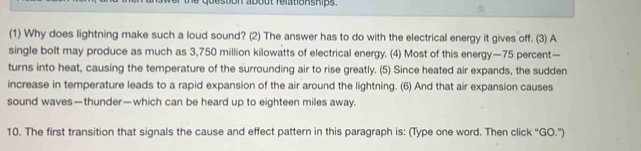 stion about relationships . 
(1) Why does lightning make such a loud sound? (2) The answer has to do with the electrical energy it gives off. (3) A 
single bolt may produce as much as 3,750 million kilowatts of electrical energy. (4) Most of this energy— 75 percent— 
turns into heat, causing the temperature of the surrounding air to rise greatly. (5) Since heated air expands, the sudden 
increase in temperature leads to a rapid expansion of the air around the lightning. (6) And that air expansion causes 
sound waves—thunder—which can be heard up to eighteen miles away. 
10. The first transition that signals the cause and effect pattern in this paragraph is: (Type one word. Then click "GO.")