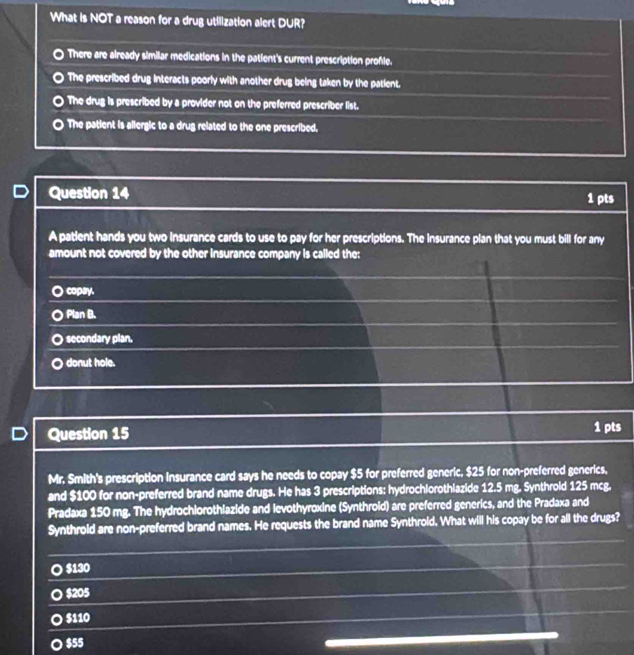 What is NOT a reason for a drug utilization alert DUR?
There are already similar medications in the patient's current prescription profle.
The prescribed drug interacts poorly with another drug being taken by the patient.
The drug is prescribed by a provider not on the preferred prescriber list.
The patient is allergic to a drug related to the one prescribed,
Question 14 1 pts
A patient hands you two insurance cards to use to pay for her prescriptions. The insurance pian that you must bill for any
amount not covered by the other insurance company is called the:
O copay.
○ Plan B.
secondary plan.
donut hole.
Question 15 1 pts
Mr. Smith's prescription insurance card says he needs to copay $5 for preferred generic, $25 for non-preferred generics,
and $100 for non-preferred brand name drugs. He has 3 prescriptions: hydrochlorothlazide 12.5 mg. Synthrold 125 mcg,
Pradaxa 150 mg. The hydrochlorothiazide and levothyroxine (Synthroid) are preferred generics, and the Pradaxa and
Synthrold are non-preferred brand names. He requests the brand name Synthrold. What will his copay be for all the drugs?
I $130
$205
$110
$55