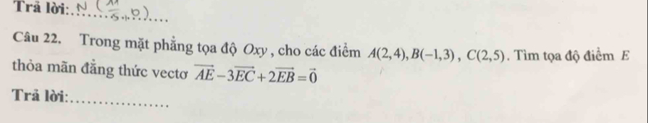 Trã lời: 
_ 
Câu 22. Trong mặt phẳng tọa độ Oxy , cho các điểm A(2,4), B(-1,3), C(2,5). Tìm tọa độ điểm E 
thỏa mãn đẳng thức vectơ vector AE-3vector EC+2vector EB=vector 0
Trả lời:_