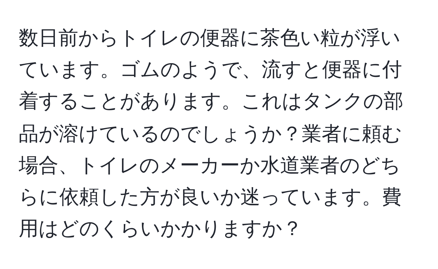 数日前からトイレの便器に茶色い粒が浮いています。ゴムのようで、流すと便器に付着することがあります。これはタンクの部品が溶けているのでしょうか？業者に頼む場合、トイレのメーカーか水道業者のどちらに依頼した方が良いか迷っています。費用はどのくらいかかりますか？