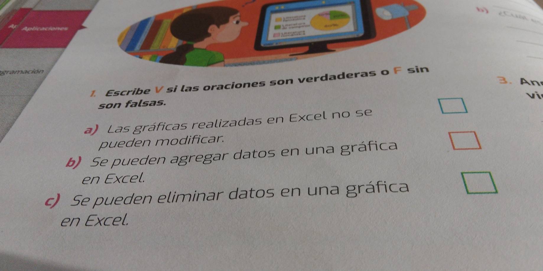 == Ne= 
gramación 
3. An 
1. Escribe V si las oraciones son verdaderas o F sin 
vi 
son falsas. 
a) Las gráficas realizadas en Excel no se 
pueden modificar. 
b) Se pueden agregar datos en una gráfica 
en Excel. 
c) Se pueden eliminar datos en una gráfica 
en Excel.