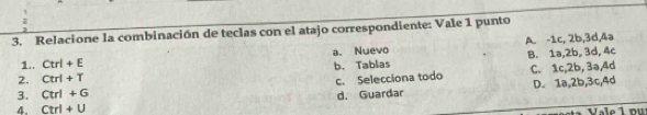 Relacione la combinación de teclas con el atajo correspondiente: Vale 1 punto
1.. Ctrl+E a. Nuevo A. -1c, 2b, 3d, 4a
b. Tablas B. 1a, 2b, 3d, 4c
2. Ctrl+T
c. Selecciona todo C. 1c, 2b, 3ə, 4d
3. Ctrl+G d. Guardar D. 1a, 2b, 3c, 4d
4. Ctrl+U