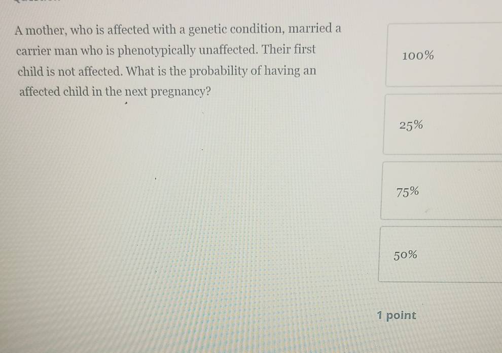 A mother, who is affected with a genetic condition, married a
carrier man who is phenotypically unaffected. Their first 100%
child is not affected. What is the probability of having an
affected child in the next pregnancy?
25%
75%
50%
1 point