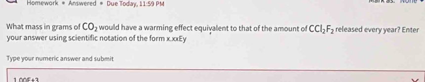 Homework ® Answered ® Due Today, 11:59PM 
What mass in grams of CO_2 would have a warming effect equivalent to that of the amount of CCl_2F_2 released every year? Enter 
your answer using scientific notation of the form x.xxEy 
Type your numeric answer and submit
100F+3