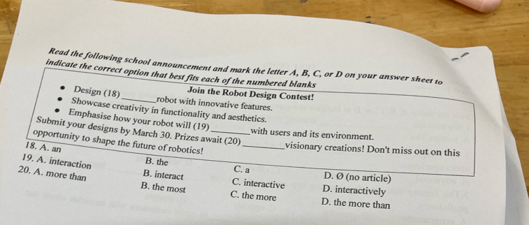 Read the following school announcement and mark the letter A, B, C, or D on your answer sheet to
indicate the correct option that best fits each of the numbered blanks
Join the Robot Design Contest!
Design (18)_ robot with innovative features.
Showcase creativity in functionality and aesthetics.
Emphasise how your robot will (19)
Submit your designs by March 30. Prizes await (20)
with users and its environment.
opportunity to shape the future of robotics!_
18. A. an
visionary creations! Don't miss out on this
B. the C. a D. Ø (no article)
19. A. interaction B. interact C. interactive D. interactively
20. A. more than B. the most C. the more D. the more than