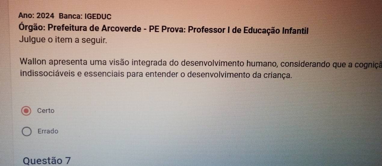 Ano: 2024 Banca: IGEDUC
Prgão: Prefeitura de Arcoverde - PE Prova: Professor I de Educação Infantil
Julgue o item a seguir.
Wallon apresenta uma visão integrada do desenvolvimento humano, considerando que a cogniçã
indissociáveis e essenciais para entender o desenvolvimento da criança.
Certo
Errado
Questão 7