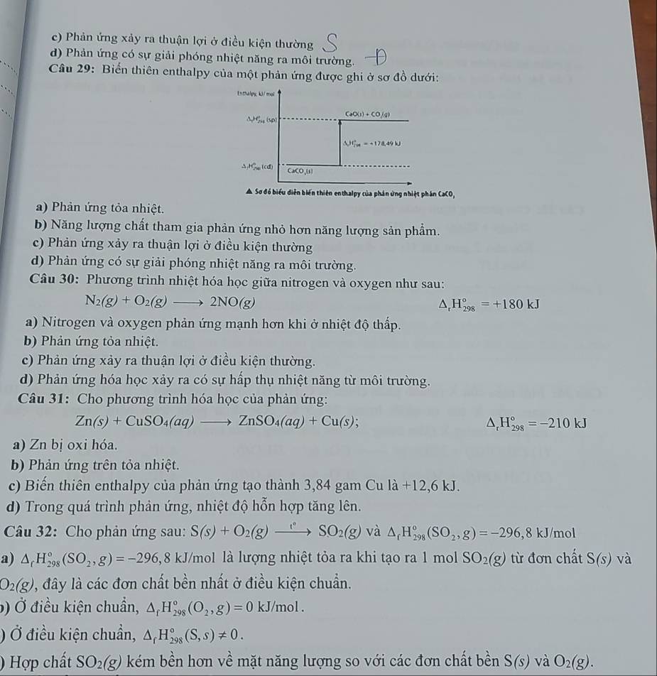 c) Phản ứng xảy ra thuận lợi ở điều kiện thường
d) Phản ứng có sự giải phóng nhiệt năng ra môi trường.
Câu 29: Biến thiên enthalpy của một phản ứng được ghi ở sơ đồ dưới:
Enthalpy, kJ/mol
△ _rH_(51)^e(sp CaO(s)+CO(g)
△ JG_(20)°=-178.49N
H_2w_70tcd CaCO,(s)
A Sơ đồ biểu diễn biến thiên enthalpy của phản ứng nhiệt phân CaCO,
a) Phản ứng tỏa nhiệt.
b) Năng lượng chất tham gia phản ứng nhỏ hơn năng lượng sản phẩm.
c) Phản ứng xảy ra thuận lợi ở điều kiện thường
d) Phản ứng có sự giải phóng nhiệt năng ra môi trường.
Câu 30: Phương trình nhiệt hóa học giữa nitrogen và oxygen như sau:
N_2(g)+O_2(g)to 2NO(g)
△ _rH_(298)°=+180kJ
a) Nitrogen và oxygen phản ứng mạnh hơn khi ở nhiệt độ thấp.
b) Phản ứng tỏa nhiệt.
c) Phản ứng xảy ra thuận lợi ở điều kiện thường.
d) Phản ứng hóa học xảy ra có sự hấp thụ nhiệt năng từ môi trường.
Câu 31: Cho phương trình hóa học của phản ứng:
Zn(s)+CuSO_4(aq)to ZnSO_4(aq)+Cu(s);
△ _rH_(298)°=-210kJ
a) Zn bị oxi hóa.
b) Phản ứng trên tỏa nhiệt.
c) Biến thiên enthalpy của phản ứng tạo thành 3,84 gam Cu là +12,6 kJ.
d) Trong quá trình phản ứng, nhiệt độ hỗn hợp tăng lên.
Câu 32: Cho phản ứng sau: S(s)+O_2(g)to SO^(2(g)SO_2(g) và △ _fH_(298)°(SO_2,g)=-296,8kJ/mol
a) △ _rH_(298)°(SO_2,g)=-296,8kJ J/mol là lượng nhiệt tỏa ra khi tạo ra 1 mol SO_2(g) từ đơn chất S(s) V_^2
O_2(g) , đây là các đơn chất bền nhất ở điều kiện chuẩn.
) Ở điều kiện chuẩn, △ _fH_(298)°(O_2,g)=0kJ/mol.
) Ở điều kiện chuẩn, △ _fH_(298)°(S,s)!= 0.
) Hợp chất SO_2(g) kém bền hơn về mặt năng lượng so với các đơn chất bền S(s) và O_2(g).