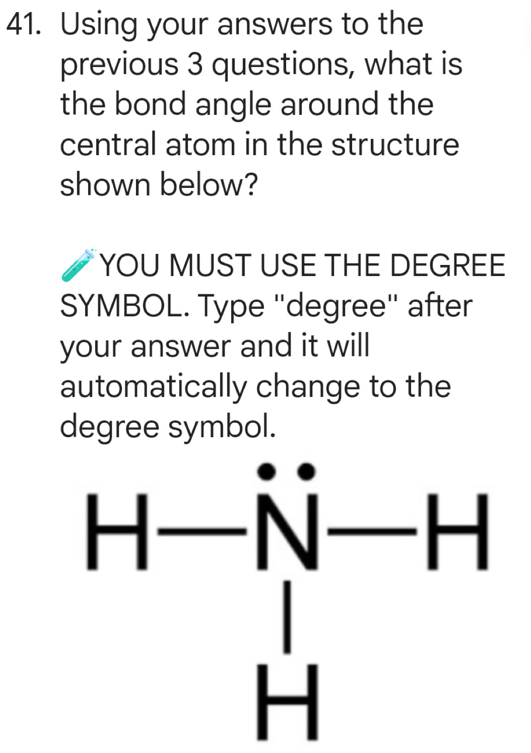 Using your answers to the
previous 3 questions, what is
the bond angle around the
central atom in the structure
shown below?
YOU MUST USE THE DEGREE
SYMBOL. Type ''degree'' after
your answer and it will
automatically change to the
degree symbol.