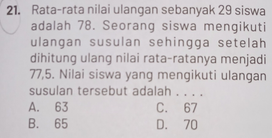 Rata-rata nilai ulangan sebanyak 29 siswa
adalah 78. Seorang siswa mengikuti
ulangan susulan sehingga setelah
dihitung ulang nilai rata-ratanya menjadi
77,5. Nilai siswa yang mengikuti ulangan
susulan tersebut adalah . . . .
A. 63 C. 67
B. 65 D. 70