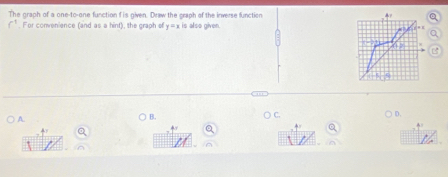 The graph of a one-to-one function f is given. Draw the craph of the inverse function
f^1. For convenience (and as a hint), the graph of y=x is also given. 
A 
B. 
) C. 
D.