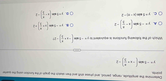 Determine the amplitude, range, period, and phase shift and then sketch the graph of the function using the quarter
points.
y=-5sin (-x+ π /3 )-2
Which of the following functions is equivalent to y=-5sin (-x+ π /3 )-2 ?
A. y=-5sin (x- π /3 )-2
B. y=-5sin (x+ π /3 )+2
C. y=5sin (x-π )-2
D. y=5sin (x- π /3 )-2