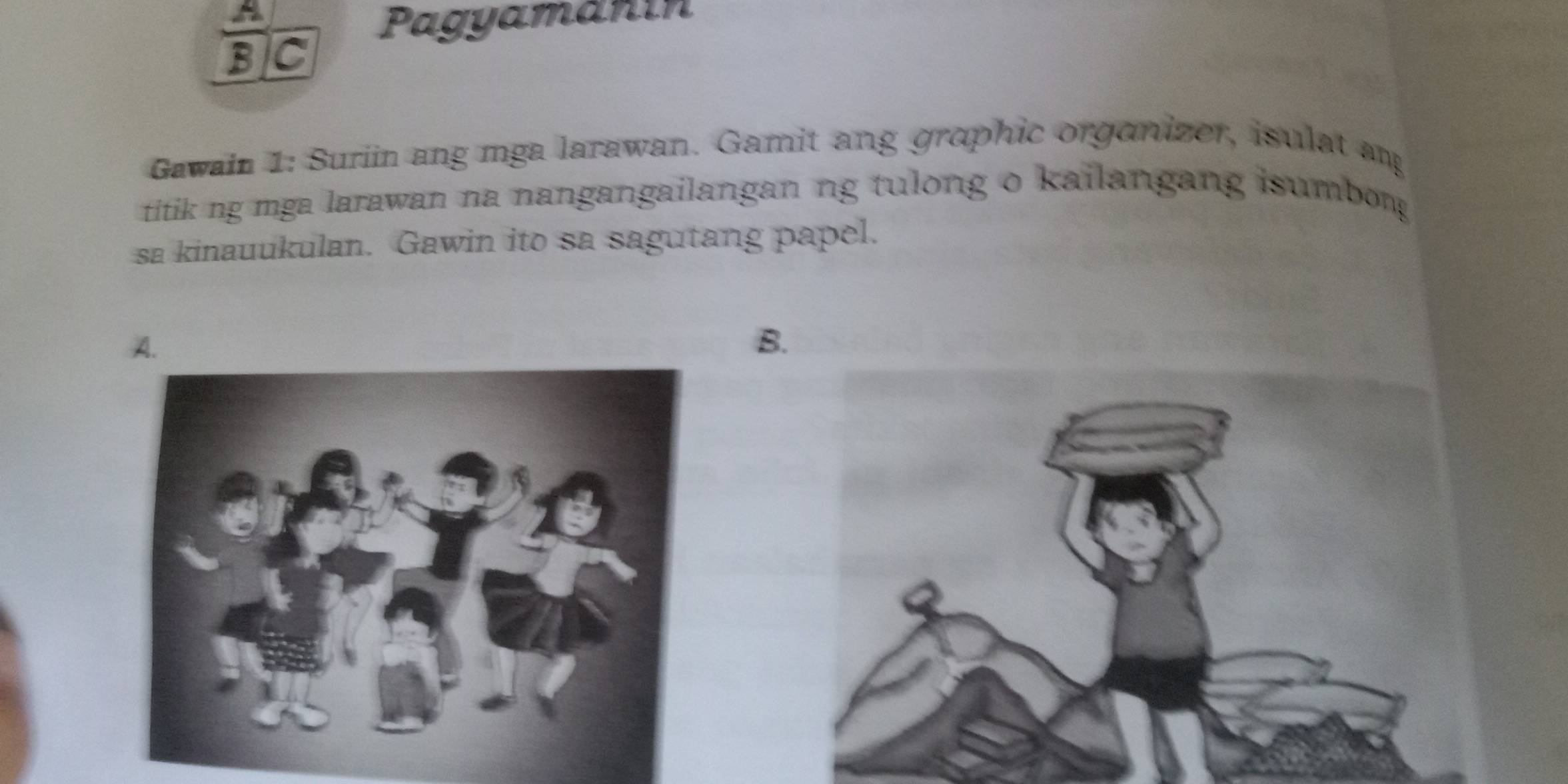 A 
Pagyamanín 
BC 
Gawain 1: Suriin ang mga larawan. Gamit ang grophic organizer, isulat ang 
titik ng mga larawan na nangangailangan ng tulong o kailangang isumbong 
sa kinauukulan. Gawin ito sa sagutang papel. 
B.