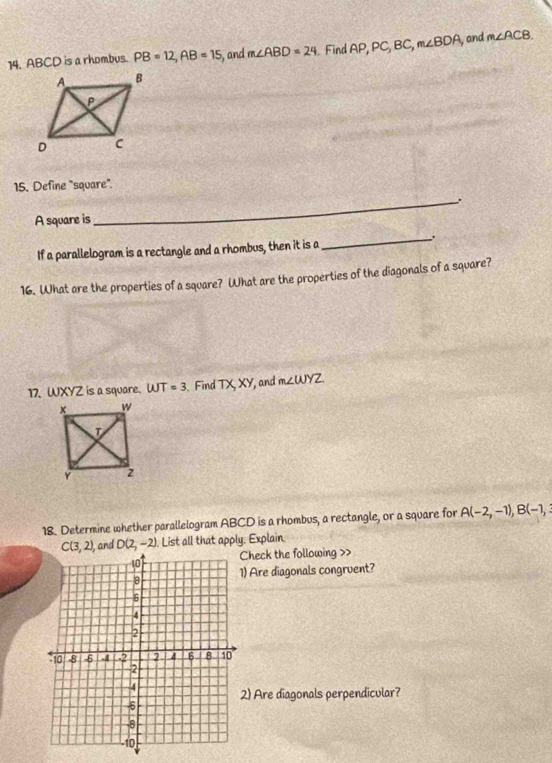 ABCD is a rhombus. PB=12, AB=15 , and m∠ ABD=24. Find AF P, PC, BC, m∠ BDA ,and m∠ ACB. 
15. Define "square". 
_. 
A square is 
_. 
If a parallelogram is a rectangle and a rhombus, then it is a 
16. What are the properties of a square? What are the properties of the diagonals of a square? 
17. WXYZ is a square. WT=3 Find TX, XY ', and m∠ WYZ
18. Determine whether parallelogram ABCD is a rhombus, a rectangle, or a square for A(-2,-1), B(-1,
C(3,2) , and D(2,-2) List all that apply. Explain. 
Check the following >> 
) Are diagonals congruent? 
2) Are diagonals perpendicular?