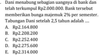 Dani menabung sebagian uangnya di bank dan
telah terkumpul Rp2.000.000. Bank tersebut
memberikan bunga majemuk 2% per semester.
Tabungan Dani setelah 2,5 tahun adalah ....
A. Rp2.164.800
B. Rp2.208.200
C. Rp2.252.400
D. Rp2.275.600
E. Rp2.314.000