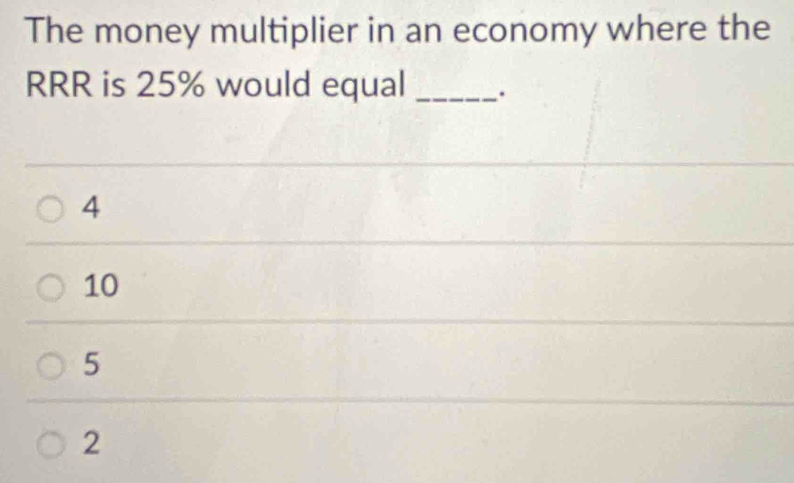 The money multiplier in an economy where the
RRR is 25% would equal _.
4
10
5
2