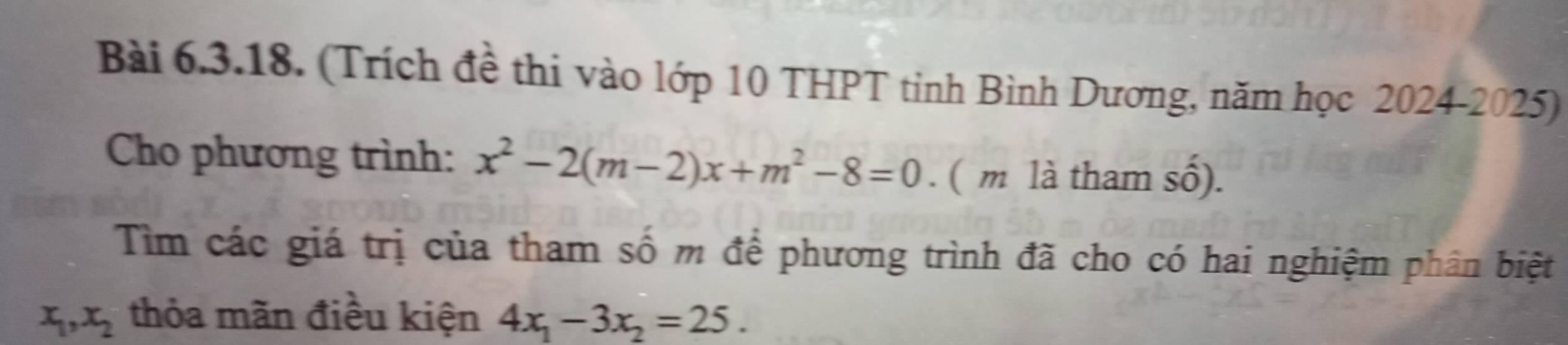 (Trích đề thi vào lớp 10 THPT tỉnh Bình Dương, năm học 2024-2025)
Cho phương trình: x^2-2(m-2)x+m^2-8=0 ( m là tham số).
Tìm các giá trị của tham số m để phương trình đã cho có hai nghiệm phân biệt
x_1, x_2 thỏa mãn điều kiện 4x_1-3x_2=25.