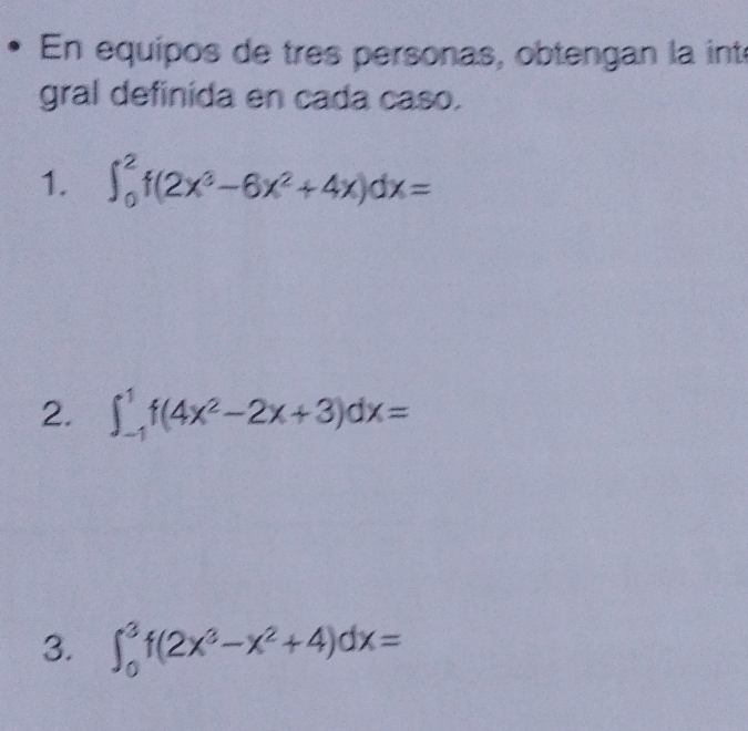 En equípos de tres personas, obtengan la inté
gral definida en cada caso.
1. ∈t _0^(2f(2x^3)-6x^2+4x)dx=
2. ∈t _(-1)^1f(4x^2-2x+3)dx=
3. ∈t _0^(3f(2x^3)-x^2+4)dx=