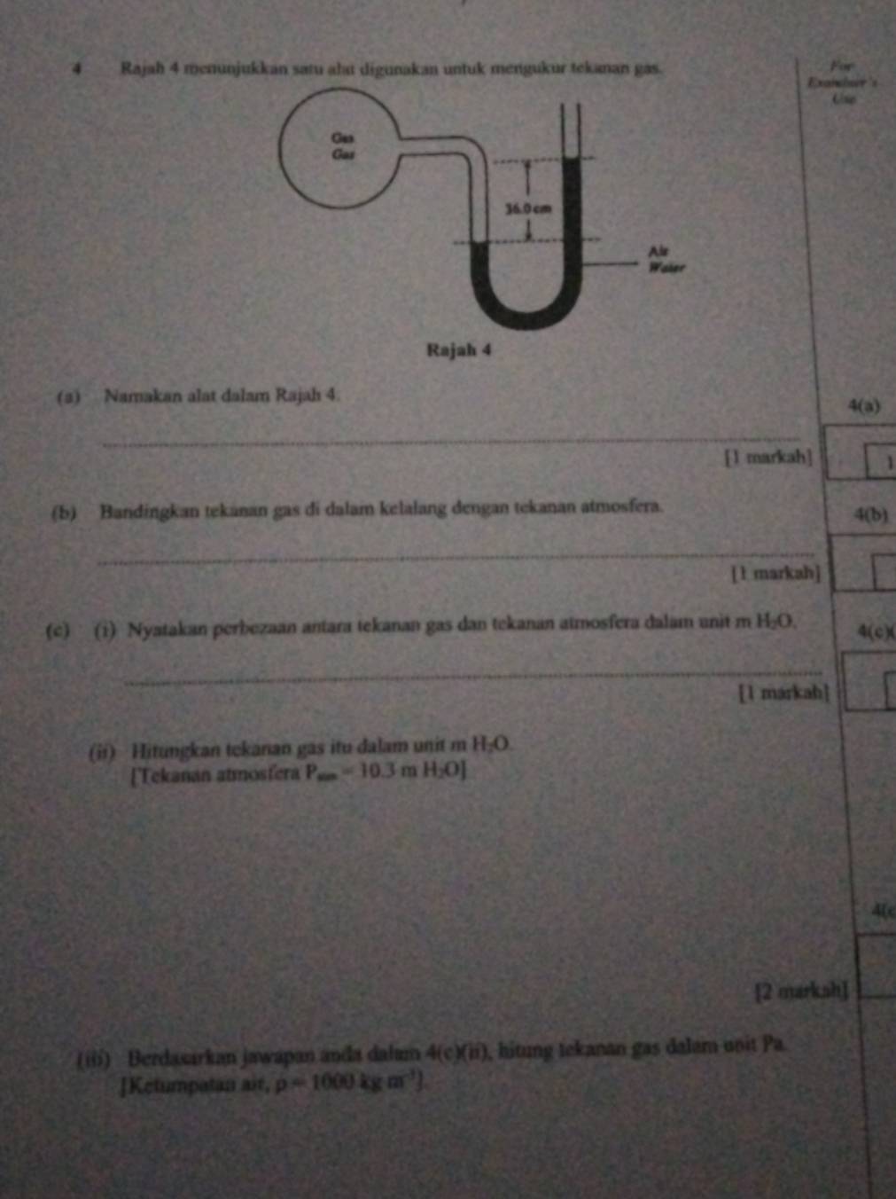 Rajah 4 menunjukkan satu ah digunakan untuk mengukur tekanan gas. Exanshor's For 
(a) Namakan alat dalam Rajah 4.
4(a)
_ 
[1 markah] 1 
(5) Bandingkan tekanan gas di dalam kelalang dengan tekanan atmosfera. 
4(b) 
_ 
[ 1 markah] 
(c) (i) Nyatakan perbezaan antara tekanan gas dan tekanan atmosfera dalam unit m H₂O, 4(c)(
_ 
[1 markah] 
(ii) Hitungkan tekanan gas itu dalam unit m H_2O. 
[Tekanan atmosfera P_max=10.3 mH_2O]
4(c 
[2 marksh] 
(i) Berdasarkan jawapan anda dalum 4(c)(ii) , hitung tekanan gas dalam unit Pa. 
]Ketumpatan air, rho =1000kgm^(-3))