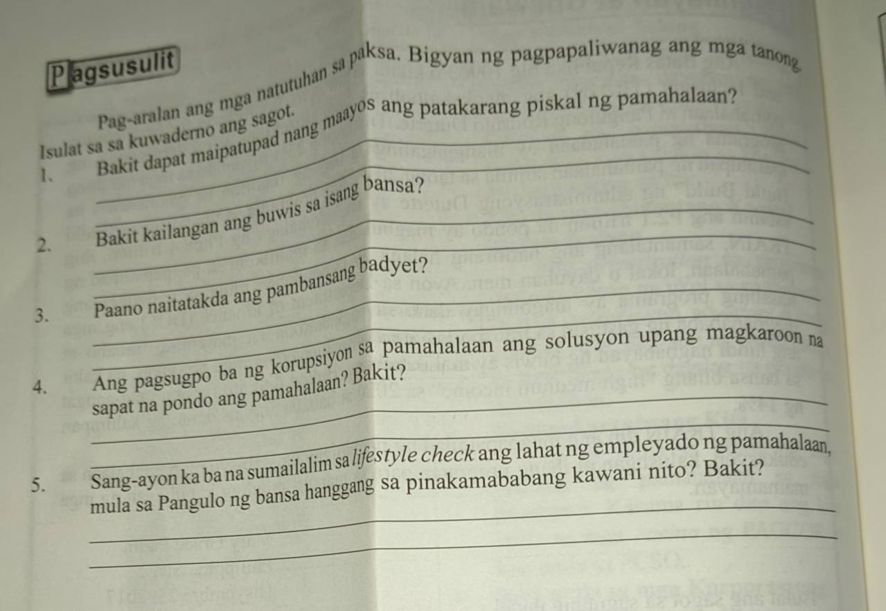 Plagsusulit 
Pag-aralan ang mga natutuhan sa paksa. Bigyan ng pagpapaliwanag ang mga tanong 
_ 
1、 Bakit dapat maipatupad nang maayos ang patakarang piskal ng pamahalaan? 
Isulat sa sa kuwaderno ang sagot. 
_ 
2. _Bakit kailangan ang buwis sa isang bansa? 
_ 
3. _Paano naitatakda ang pambansang badyet? 
4. Ang pagsugpo ba ng korupsiyon sa pamahalaan ang solusyon upang magkaroon na 
_ 
_sapat na pondo ang pamahalaan? Bakit? 
_ 
5. Sang-ayon ka ba na sumailalim sa lifestyle check ang lahat ng empleyado ng pamahalaan, 
mula sa Pangulo ng bansa hanggang sa pinakamababang kawani nito? Bakit? 
_